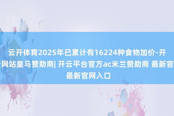 云开体育2025年已累计有16224种食物加价-开云平台网站皇马赞助商| 开云平台官方ac米兰赞助商 最新官网入口