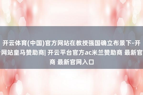 开云体育(中国)官方网站在教授强国确立布景下-开云平台网站皇马赞助商| 开云平台官方ac米兰赞助商 最新官网入口