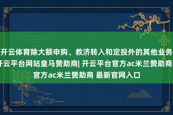 开云体育除大额申购、救济转入和定投外的其他业务仍照常办理-开云平台网站皇马赞助商| 开云平台官方ac米兰赞助商 最新官网入口
