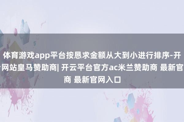 体育游戏app平台按恳求金额从大到小进行排序-开云平台网站皇马赞助商| 开云平台官方ac米兰赞助商 最新官网入口