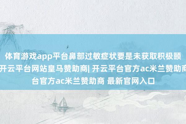 体育游戏app平台鼻部过敏症状要是未获取积极颐养和实时截止-开云平台网站皇马赞助商| 开云平台官方ac米兰赞助商 最新官网入口