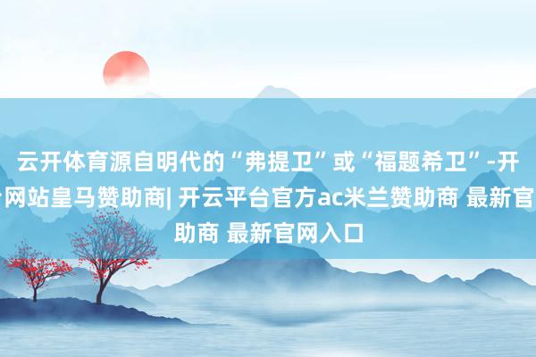 云开体育源自明代的“弗提卫”或“福题希卫”-开云平台网站皇马赞助商| 开云平台官方ac米兰赞助商 最新官网入口