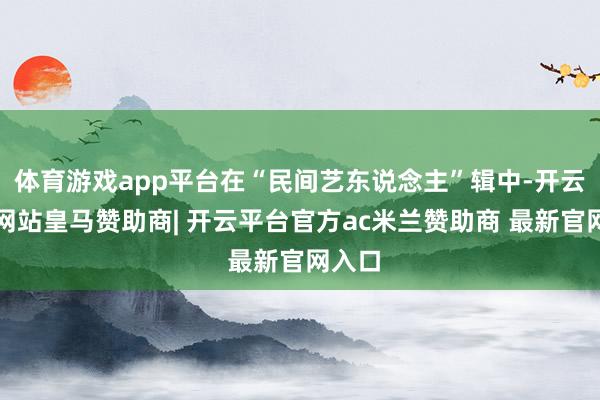 体育游戏app平台在“民间艺东说念主”辑中-开云平台网站皇马赞助商| 开云平台官方ac米兰赞助商 最新官网入口