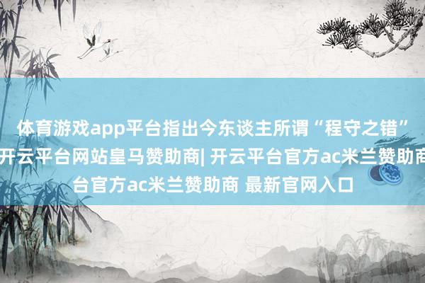 体育游戏app平台指出今东谈主所谓“程守之错”实为全心筹备-开云平台网站皇马赞助商| 开云平台官方ac米兰赞助商 最新官网入口