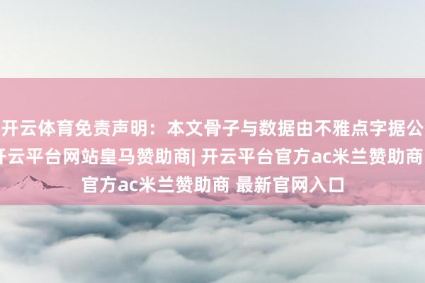 开云体育免责声明：本文骨子与数据由不雅点字据公开信息整理-开云平台网站皇马赞助商| 开云平台官方ac米兰赞助商 最新官网入口