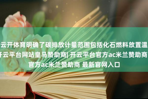 云开体育明确了碳排放计量范围包括化石燃料放置温室气体排放-开云平台网站皇马赞助商| 开云平台官方ac米兰赞助商 最新官网入口