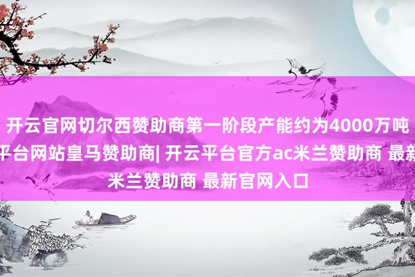 开云官网切尔西赞助商第一阶段产能约为4000万吨/年-开云平台网站皇马赞助商| 开云平台官方ac米兰赞助商 最新官网入口