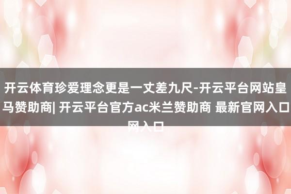 开云体育珍爱理念更是一丈差九尺-开云平台网站皇马赞助商| 开云平台官方ac米兰赞助商 最新官网入口