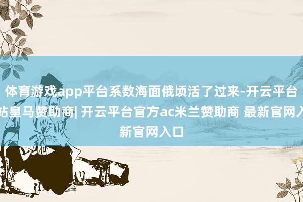 体育游戏app平台系数海面俄顷活了过来-开云平台网站皇马赞助商| 开云平台官方ac米兰赞助商 最新官网入口