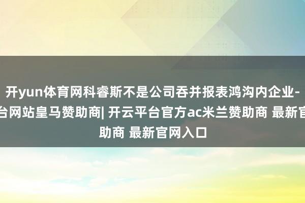开yun体育网科睿斯不是公司吞并报表鸿沟内企业-开云平台网站皇马赞助商| 开云平台官方ac米兰赞助商 最新官网入口