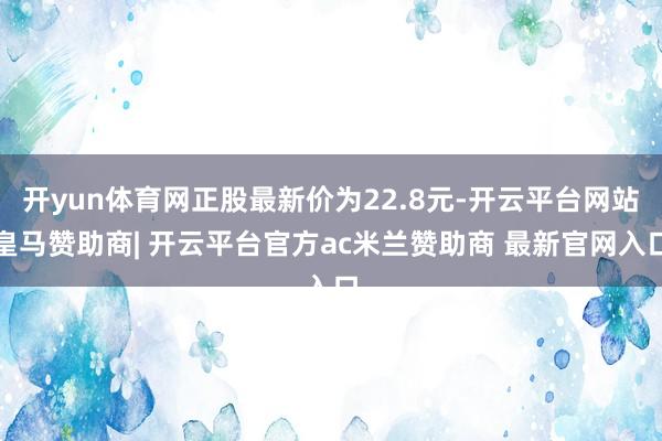 开yun体育网正股最新价为22.8元-开云平台网站皇马赞助商| 开云平台官方ac米兰赞助商 最新官网入口
