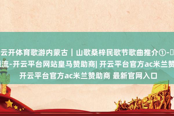 云开体育歌游内蒙古｜山歌桑梓民歌节歌曲推介①-㉚汇总_资讯_图片_源流-开云平台网站皇马赞助商| 开云平台官方ac米兰赞助商 最新官网入口