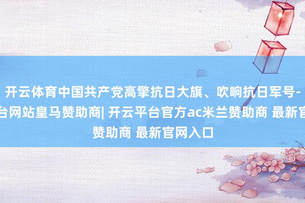 开云体育中国共产党高擎抗日大旗、吹响抗日军号-开云平台网站皇马赞助商| 开云平台官方ac米兰赞助商 最新官网入口
