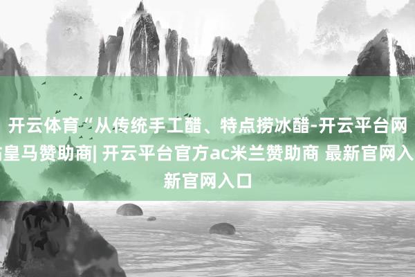 开云体育“从传统手工醋、特点捞冰醋-开云平台网站皇马赞助商| 开云平台官方ac米兰赞助商 最新官网入口