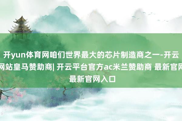开yun体育网咱们世界最大的芯片制造商之一-开云平台网站皇马赞助商| 开云平台官方ac米兰赞助商 最新官网入口
