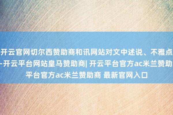 开云官网切尔西赞助商和讯网站对文中述说、不雅点判断保合手中立-开云平台网站皇马赞助商| 开云平台官方ac米兰赞助商 最新官网入口