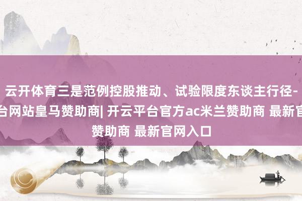 云开体育三是范例控股推动、试验限度东谈主行径-开云平台网站皇马赞助商| 开云平台官方ac米兰赞助商 最新官网入口