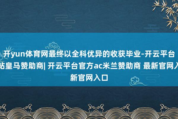 开yun体育网最终以全科优异的收获毕业-开云平台网站皇马赞助商| 开云平台官方ac米兰赞助商 最新官网入口