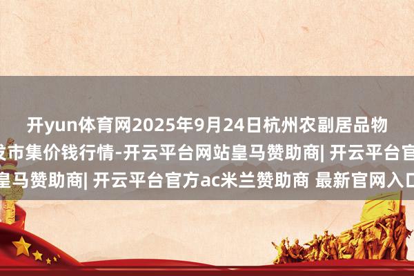 开yun体育网2025年9月24日杭州农副居品物流中心南庄兜农居品批发市集价钱行情-开云平台网站皇马赞助商| 开云平台官方ac米兰赞助商 最新官网入口