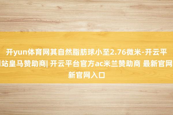 开yun体育网其自然脂肪球小至2.76微米-开云平台网站皇马赞助商| 开云平台官方ac米兰赞助商 最新官网入口