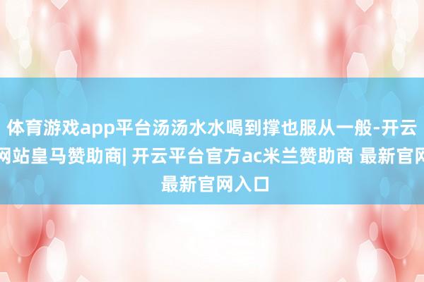 体育游戏app平台汤汤水水喝到撑也服从一般-开云平台网站皇马赞助商| 开云平台官方ac米兰赞助商 最新官网入口