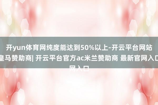 开yun体育网纯度能达到50%以上-开云平台网站皇马赞助商| 开云平台官方ac米兰赞助商 最新官网入口