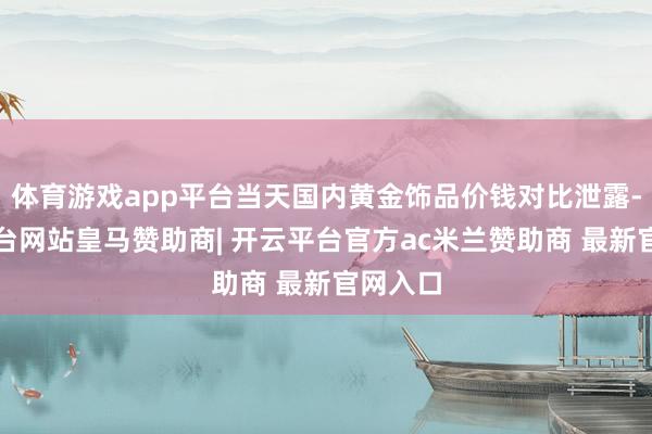体育游戏app平台当天国内黄金饰品价钱对比泄露-开云平台网站皇马赞助商| 开云平台官方ac米兰赞助商 最新官网入口