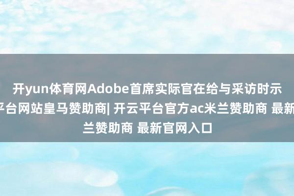 开yun体育网Adobe首席实际官在给与采访时示意-开云平台网站皇马赞助商| 开云平台官方ac米兰赞助商 最新官网入口