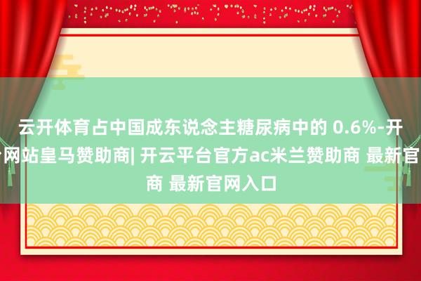 云开体育占中国成东说念主糖尿病中的 0.6%-开云平台网站皇马赞助商| 开云平台官方ac米兰赞助商 最新官网入口