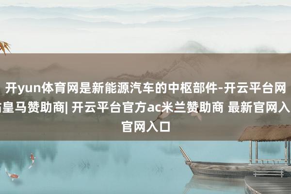 开yun体育网是新能源汽车的中枢部件-开云平台网站皇马赞助商| 开云平台官方ac米兰赞助商 最新官网入口