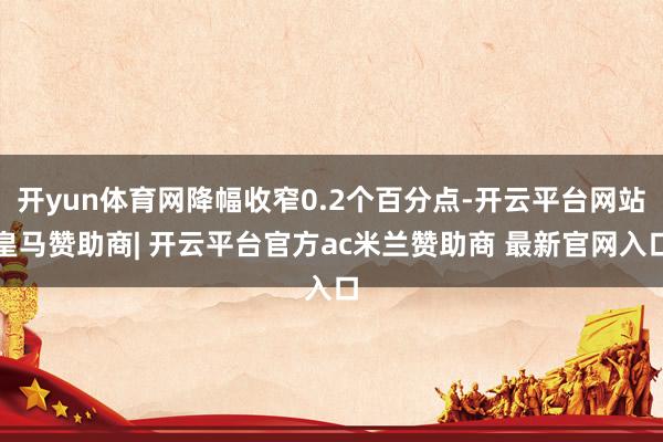 开yun体育网降幅收窄0.2个百分点-开云平台网站皇马赞助商| 开云平台官方ac米兰赞助商 最新官网入口