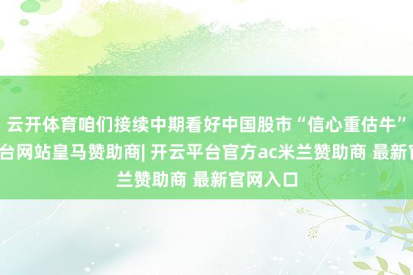 云开体育咱们接续中期看好中国股市“信心重估牛”-开云平台网站皇马赞助商| 开云平台官方ac米兰赞助商 最新官网入口