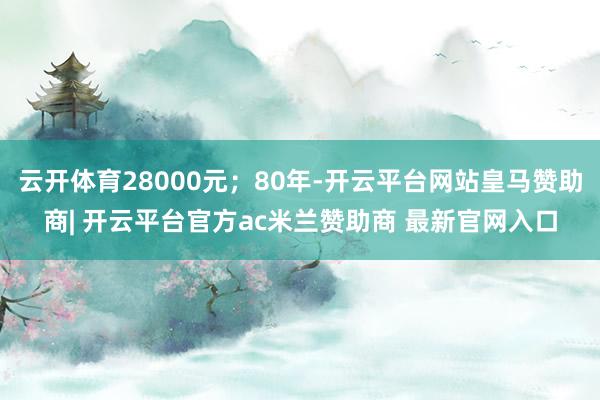 云开体育28000元;80年-开云平台网站皇马赞助商| 开云平台官方ac米兰赞助商 最新官网入口