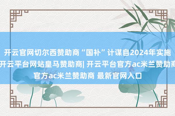 开云官网切尔西赞助商“国补”计谋自2024年实施以来收效显贵-开云平台网站皇马赞助商| 开云平台官方ac米兰赞助商 最新官网入口