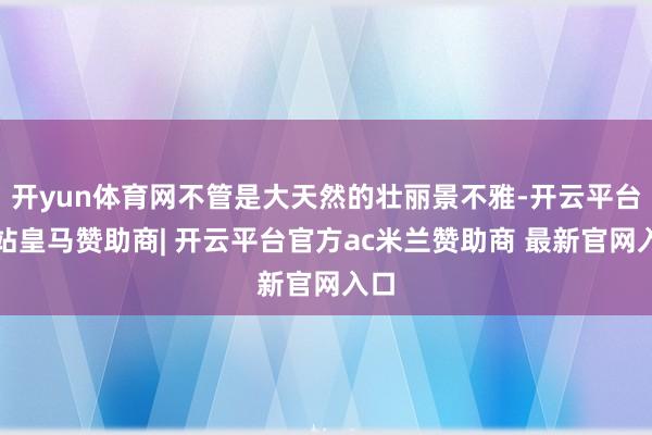 开yun体育网不管是大天然的壮丽景不雅-开云平台网站皇马赞助商| 开云平台官方ac米兰赞助商 最新官网入口