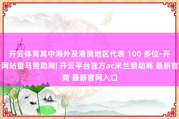 开云体育其中海外及港澳地区代表 100 多位-开云平台网站皇马赞助商| 开云平台官方ac米兰赞助商 最新官网入口