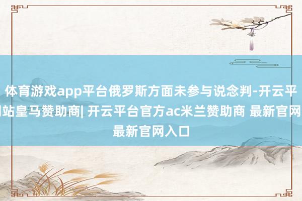 体育游戏app平台俄罗斯方面未参与说念判-开云平台网站皇马赞助商| 开云平台官方ac米兰赞助商 最新官网入口