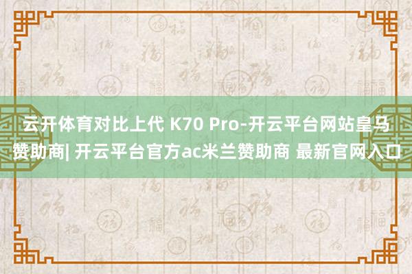 云开体育对比上代 K70 Pro-开云平台网站皇马赞助商| 开云平台官方ac米兰赞助商 最新官网入口
