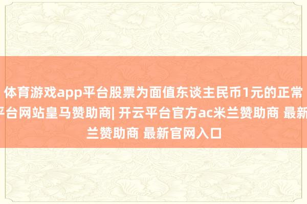 体育游戏app平台股票为面值东谈主民币1元的正常股-开云平台网站皇马赞助商| 开云平台官方ac米兰赞助商 最新官网入口