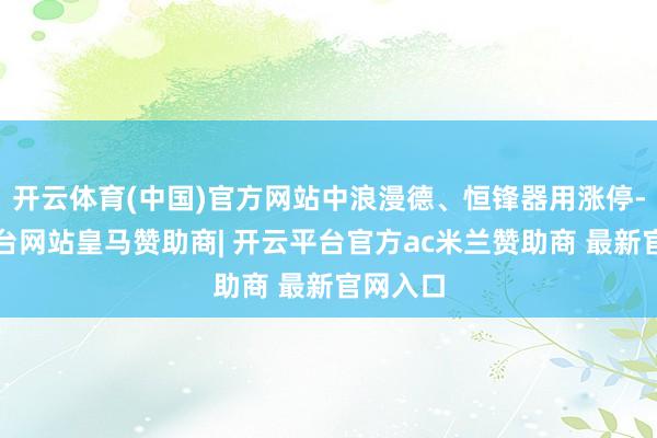 开云体育(中国)官方网站中浪漫德、恒锋器用涨停-开云平台网站皇马赞助商| 开云平台官方ac米兰赞助商 最新官网入口