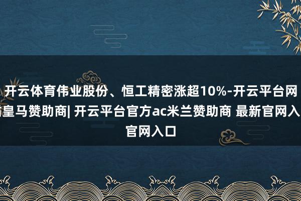 开云体育伟业股份、恒工精密涨超10%-开云平台网站皇马赞助商| 开云平台官方ac米兰赞助商 最新官网入口