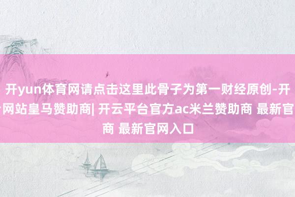 开yun体育网请点击这里此骨子为第一财经原创-开云平台网站皇马赞助商| 开云平台官方ac米兰赞助商 最新官网入口