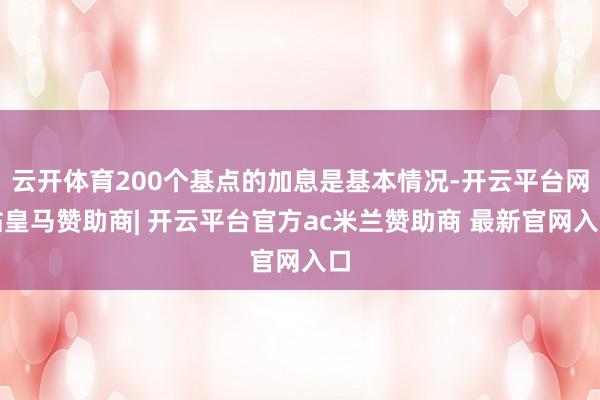 云开体育200个基点的加息是基本情况-开云平台网站皇马赞助商| 开云平台官方ac米兰赞助商 最新官网入口