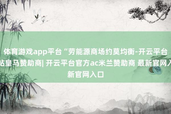 体育游戏app平台“劳能源商场约莫均衡-开云平台网站皇马赞助商| 开云平台官方ac米兰赞助商 最新官网入口