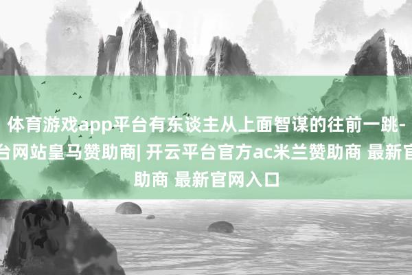 体育游戏app平台有东谈主从上面智谋的往前一跳-开云平台网站皇马赞助商| 开云平台官方ac米兰赞助商 最新官网入口