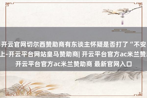 开云官网切尔西赞助商有东谈主怀疑是否打了“不安全”的石蜡？实质上-开云平台网站皇马赞助商| 开云平台官方ac米兰赞助商 最新官网入口