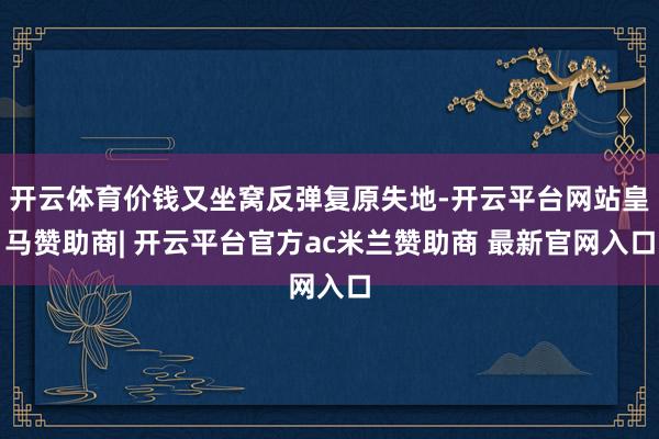 开云体育价钱又坐窝反弹复原失地-开云平台网站皇马赞助商| 开云平台官方ac米兰赞助商 最新官网入口