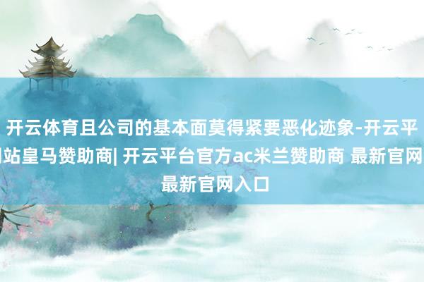 开云体育且公司的基本面莫得紧要恶化迹象-开云平台网站皇马赞助商| 开云平台官方ac米兰赞助商 最新官网入口