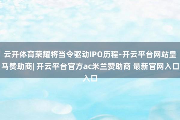 云开体育荣耀将当令驱动IPO历程-开云平台网站皇马赞助商| 开云平台官方ac米兰赞助商 最新官网入口