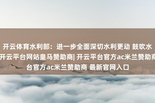 开云体育水利部：进一步全面深切水利更动 鼓吹水利高质地发展-开云平台网站皇马赞助商| 开云平台官方ac米兰赞助商 最新官网入口